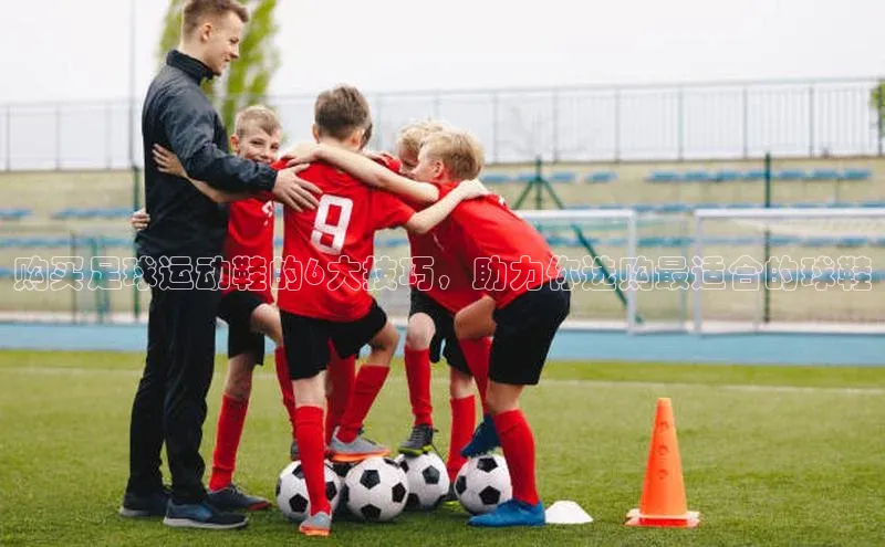 星欧登陆入口百度社团赞助平台购买足球运动鞋的6大技巧，助力你选购最适合的球鞋