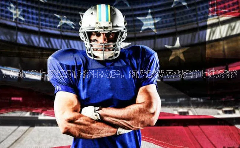 星欧注册账号路畅科技夏季男生足球运动服搭配攻略，打造时尚又舒适的足球穿搭