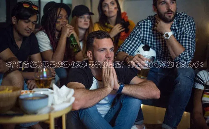 星欧娱乐平台官网入口金山办公《谁是首位兼职足球运动员和男模的巨星？揭秘足球领域的时尚风采》