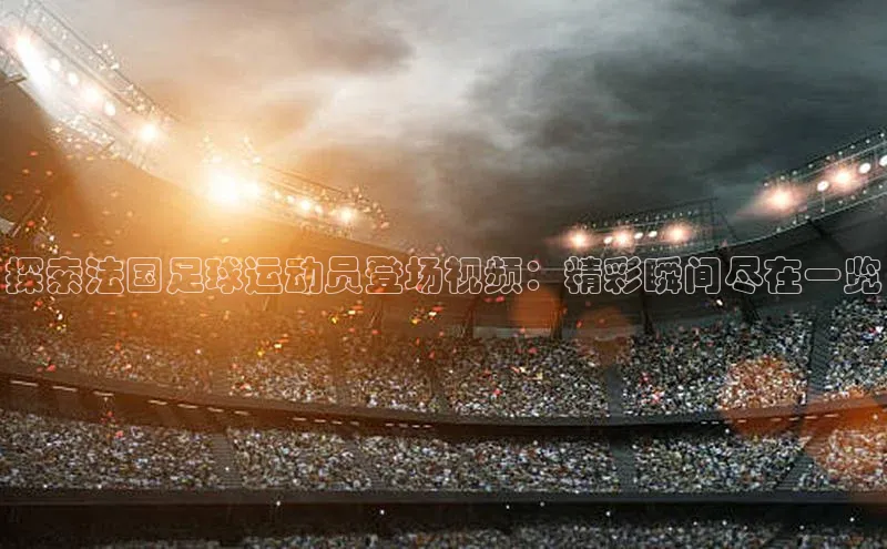 星欧注册官网入口百度百聘探索法国足球运动员登场视频：精彩瞬间尽在一览