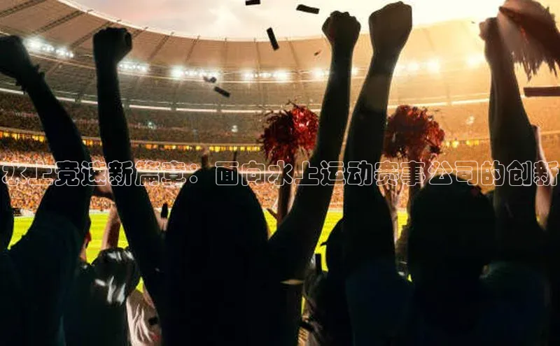 星欧娱乐平台百度 H5水上竞速新篇章：面向水上运动赛事公司的创新