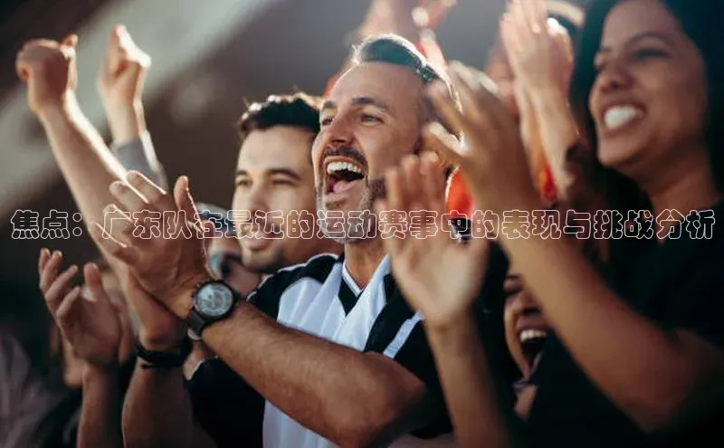 焦点：广东队在最近的运动赛事中的表现与挑战分析
