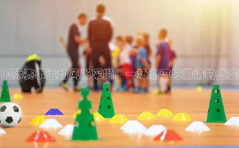 国际赛事运动风尚采撷：一场潮流与激情的盛宴