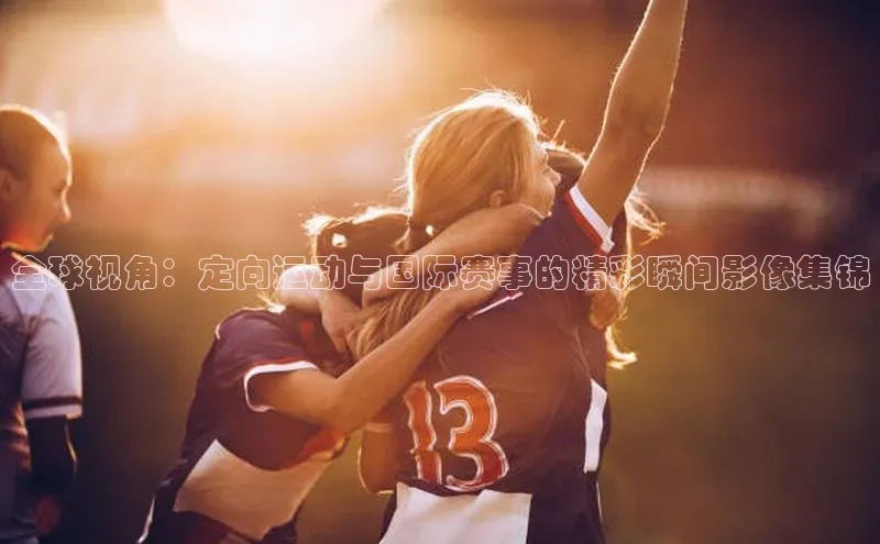 全球视角：定向运动与国际赛事的精彩瞬间影像集锦